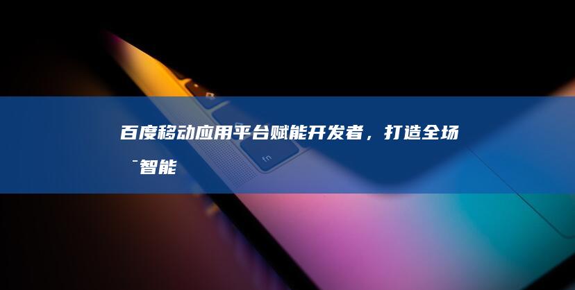 百度移动应用平台：赋能开发者，打造全场景智能生态